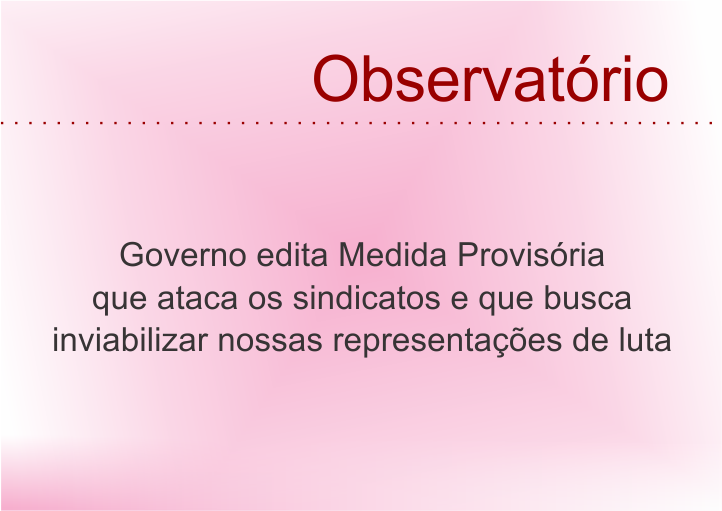 Governo edita Medida Provisória que ataca os sindicatos e que busca inviabilizar nossas representações de luta